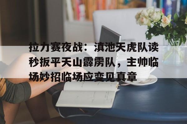 开云棋牌下载拉力赛夜战：滇池天虎队读秒扳平天山霹雳队，主帅临场妙招临场应变见真章的简单介绍